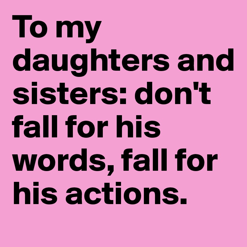 To my daughters and sisters: don't fall for his words, fall for his actions.