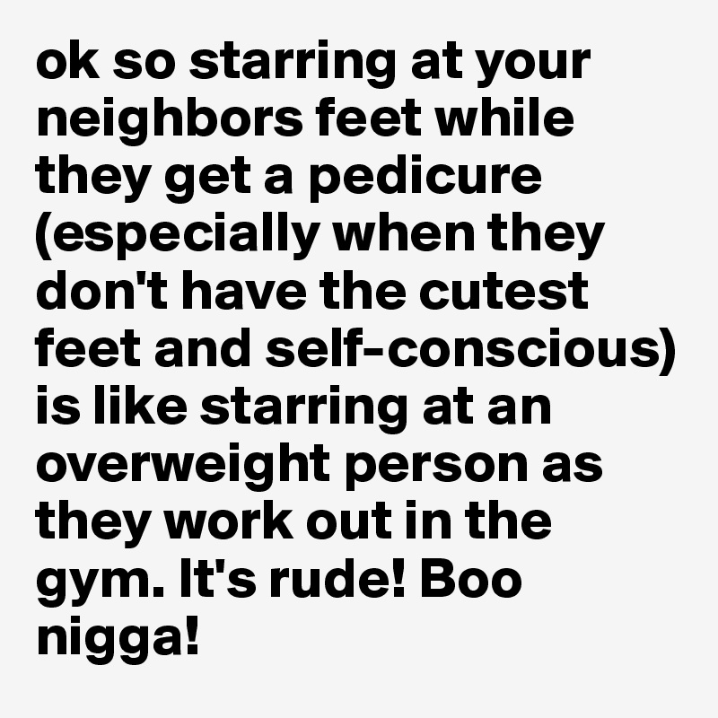 ok so starring at your neighbors feet while they get a pedicure (especially when they don't have the cutest feet and self-conscious) is like starring at an overweight person as they work out in the gym. It's rude! Boo nigga! 