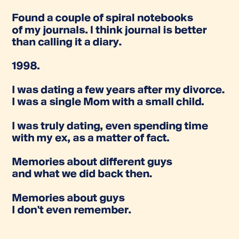 Found a couple of spiral notebooks 
of my journals. I think journal is better than calling it a diary. 

1998.

I was dating a few years after my divorce. I was a single Mom with a small child.

I was truly dating, even spending time with my ex, as a matter of fact.

Memories about different guys 
and what we did back then.

Memories about guys 
I don't even remember.