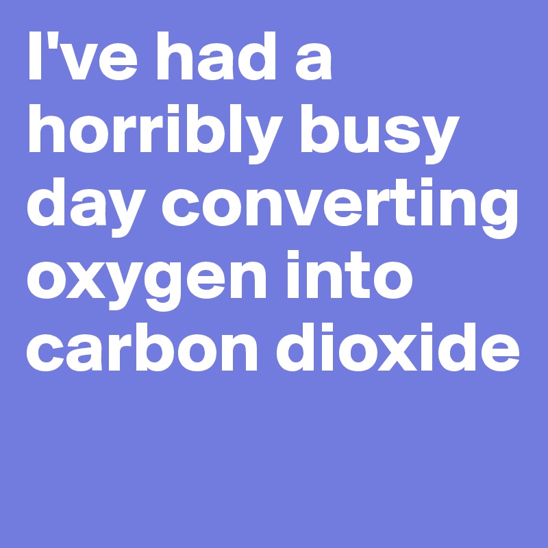 I've had a horribly busy day converting oxygen into carbon dioxide