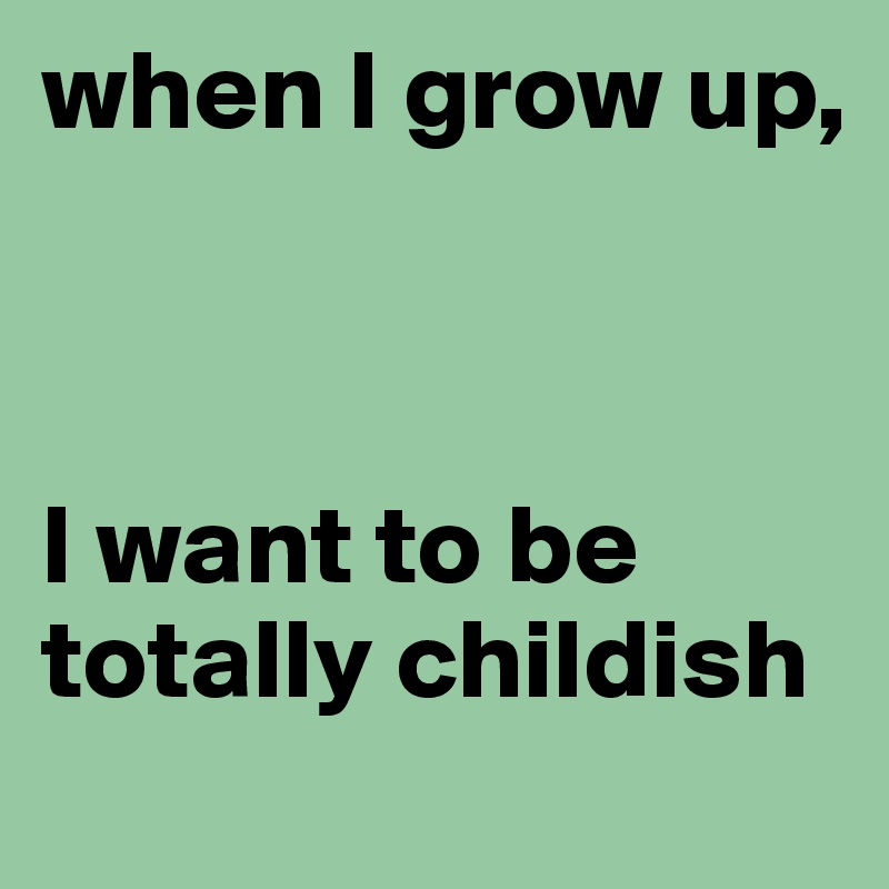 when I grow up, 



I want to be totally childish
