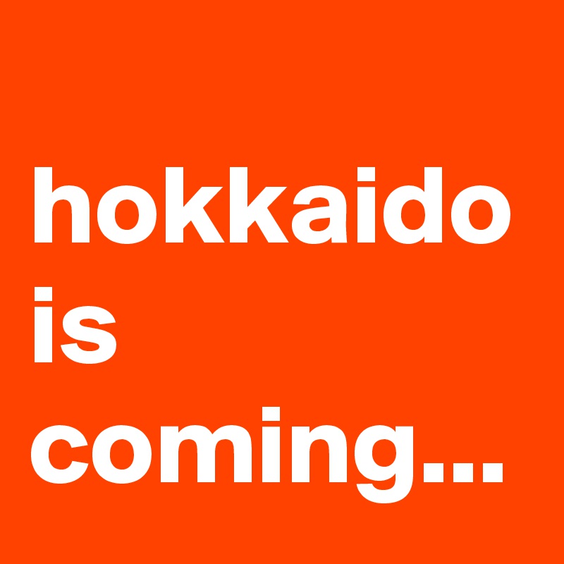 
hokkaido is coming...