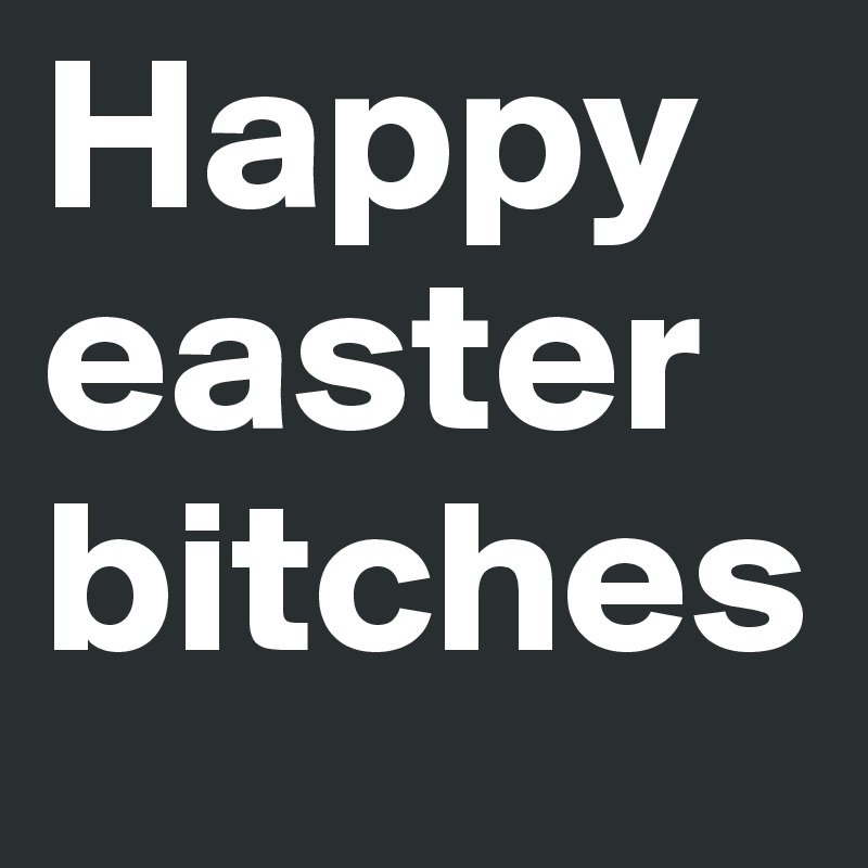 Happy easter bitches