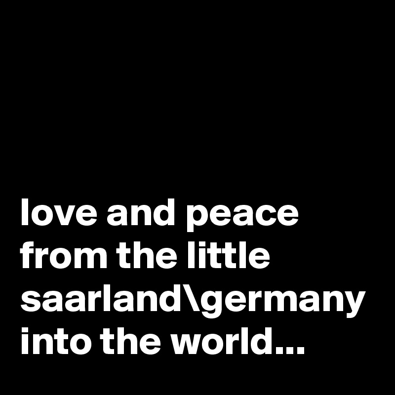 



love and peace from the little saarland\germany into the world...