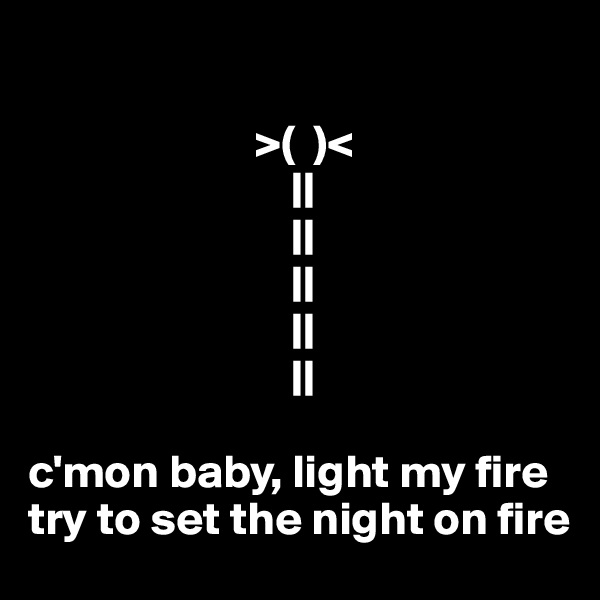 

                        >(  )<
                            ||
                            ||
                            ||
                            ||
                            ||

c'mon baby, light my fire
try to set the night on fire