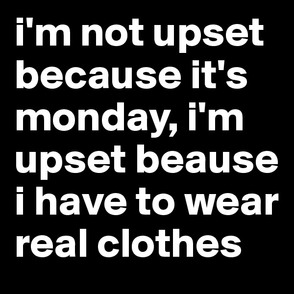 i'm not upset because it's monday, i'm upset beause i have to wear real clothes 