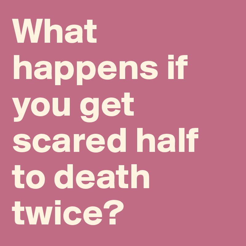 What happens if you get scared half to death twice? 