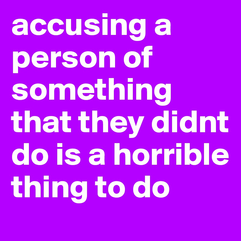 accusing a person of something that they didnt do is a horrible thing to do 