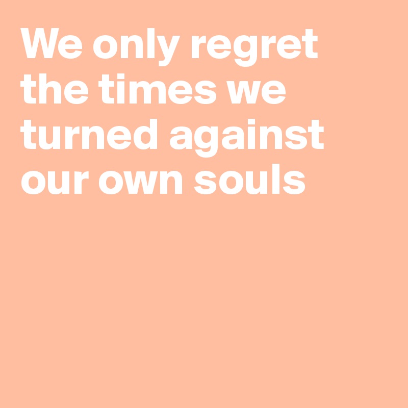 We only regret the times we turned against our own souls



