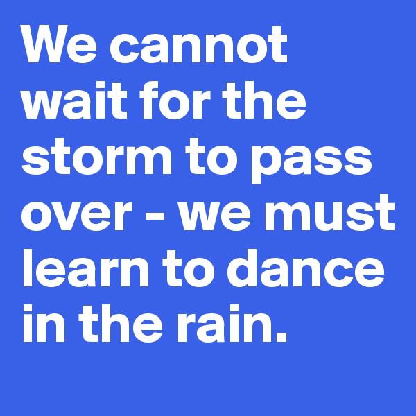 We cannot wait for the storm to pass over - we must learn to dance in the rain.