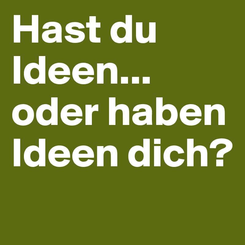 Hast du Ideen...
oder haben Ideen dich?
