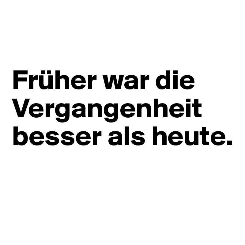 

Früher war die Vergangenheit besser als heute.

