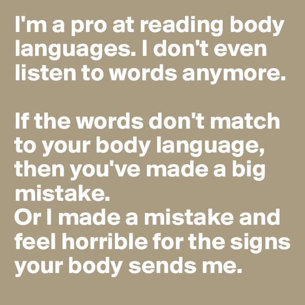 I'm a pro at reading body languages. I don't even listen to words anymore.

If the words don't match to your body language, then you've made a big mistake.
Or I made a mistake and feel horrible for the signs your body sends me.