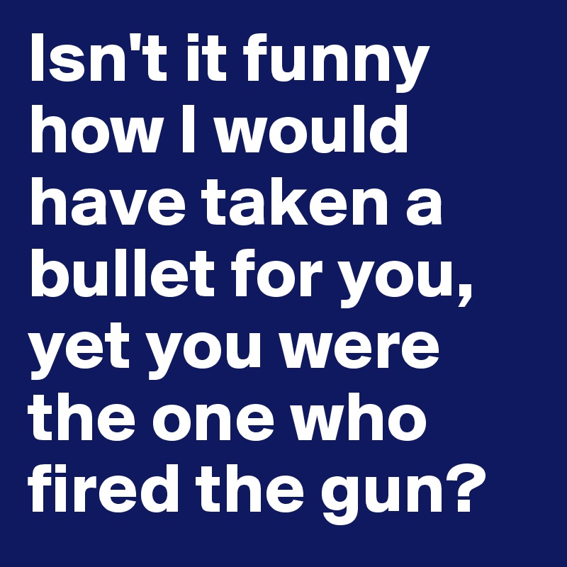 Isn't it funny how I would have taken a bullet for you, yet you were the one who fired the gun?