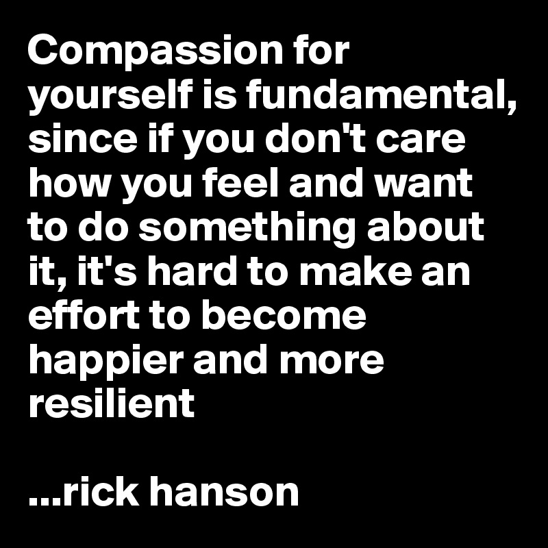 Compassion for yourself is fundamental, since if you don't care how you feel and want to do something about it, it's hard to make an effort to become happier and more resilient

...rick hanson