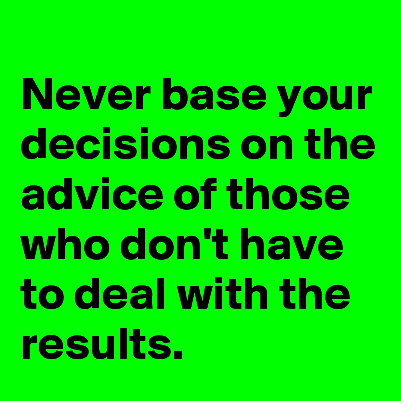 
Never base your decisions on the advice of those who don't have to deal with the results.