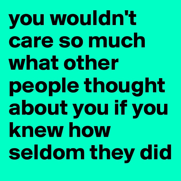 you wouldn't care so much what other people thought about you if you knew how seldom they did