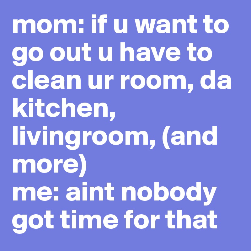 mom: if u want to go out u have to clean ur room, da kitchen, livingroom, (and more)
me: aint nobody got time for that