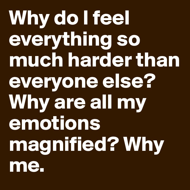 Why do I feel everything so much harder than everyone else? Why are all my emotions magnified? Why me.