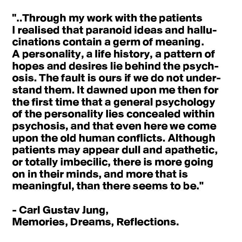 "..Through my work with the patients 
I realised that paranoid ideas and hallu-
cinations contain a germ of meaning. 
A personality, a life history, a pattern of hopes and desires lie behind the psych- osis. The fault is ours if we do not under- stand them. It dawned upon me then for the first time that a general psychology of the personality lies concealed within psychosis, and that even here we come upon the old human conflicts. Although patients may appear dull and apathetic, or totally imbecilic, there is more going on in their minds, and more that is meaningful, than there seems to be." 

- Carl Gustav Jung,
Memories, Dreams, Reflections.
