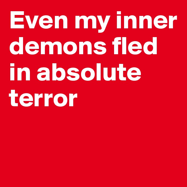 Even my inner demons fled in absolute terror 


