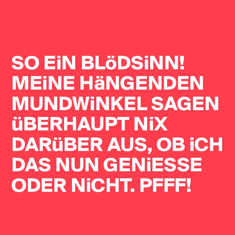 

SO EiN BLöDSiNN! MEiNE HäNGENDEN MUNDWiNKEL SAGEN üBERHAUPT NiX DARüBER AUS, OB iCH DAS NUN GENiESSE ODER NiCHT. PFFF! 
