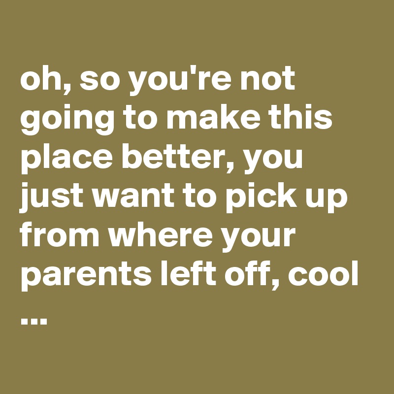 
oh, so you're not going to make this place better, you just want to pick up from where your parents left off, cool ...
