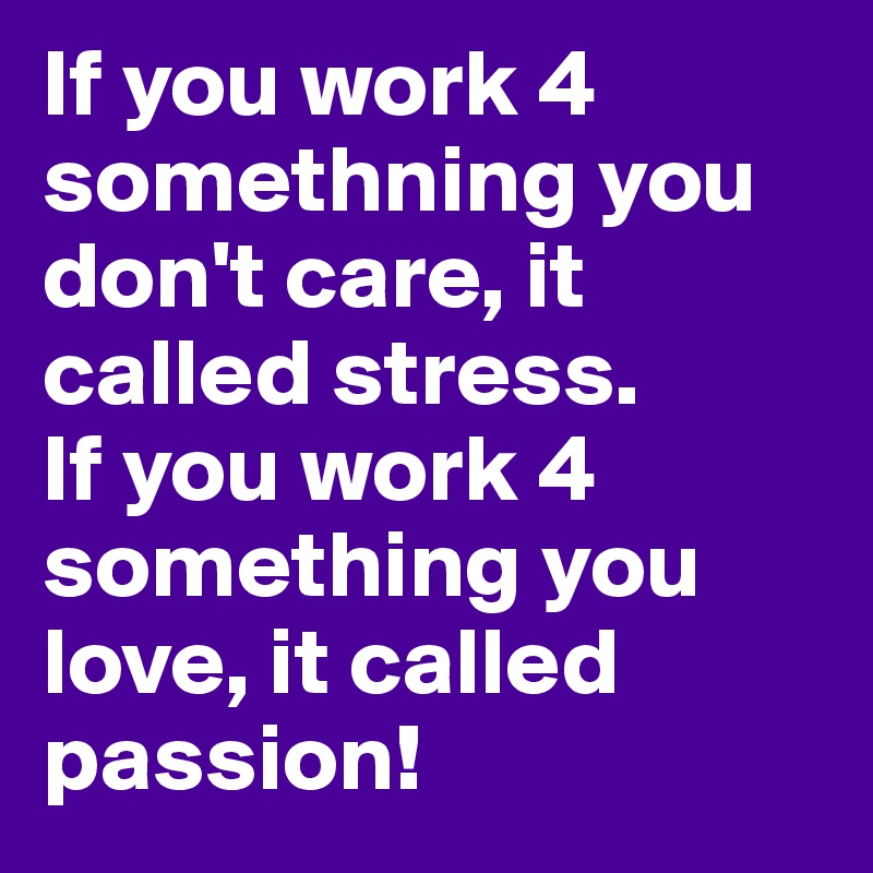 If you work 4 somethning you don't care, it called stress. 
If you work 4 something you love, it called passion!