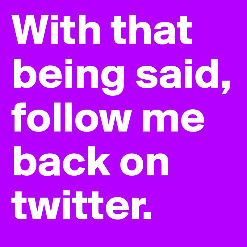 With that being said, follow me back on twitter. 