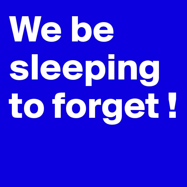 We be sleeping to forget ! 
