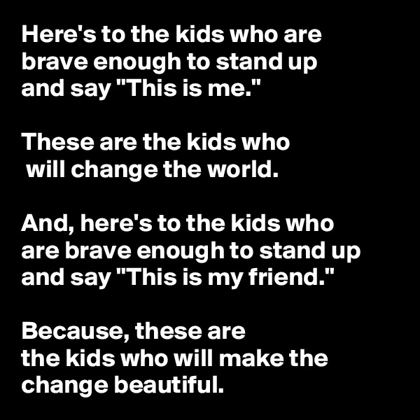 Here's to the kids who are 
brave enough to stand up 
and say "This is me." 

These are the kids who
 will change the world. 

And, here's to the kids who 
are brave enough to stand up and say "This is my friend."
 
Because, these are 
the kids who will make the change beautiful. 