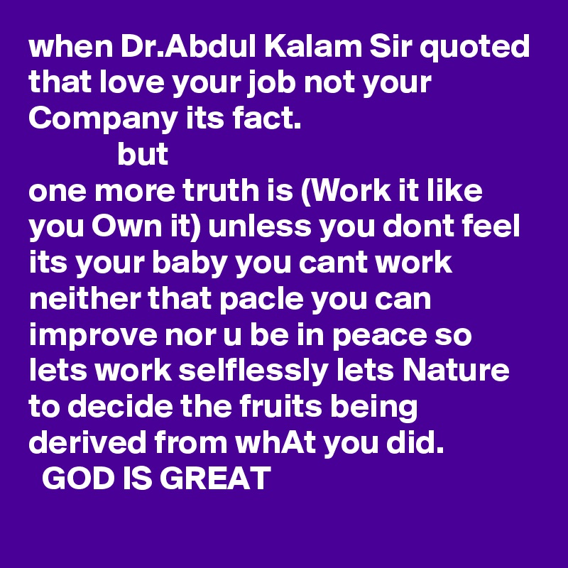 when Dr.Abdul Kalam Sir quoted that love your job not your Company its fact.
             but
one more truth is (Work it like you Own it) unless you dont feel its your baby you cant work neither that pacle you can improve nor u be in peace so lets work selflessly lets Nature to decide the fruits being derived from whAt you did.
  GOD IS GREAT
             