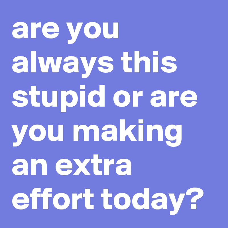 are you always this stupid or are you making an extra effort today?