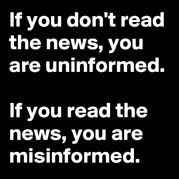 If you don't read the news, you are uninformed. 

If you read the news, you are misinformed.