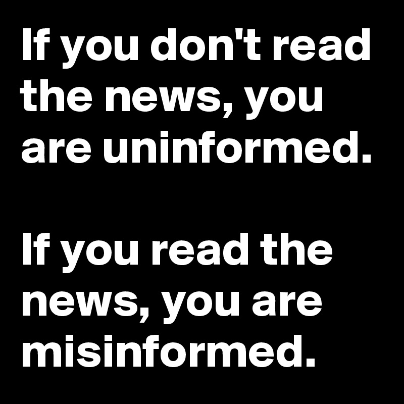 If you don't read the news, you are uninformed. 

If you read the news, you are misinformed.