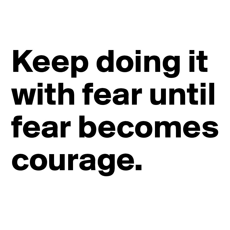 
Keep doing it with fear until fear becomes courage.
