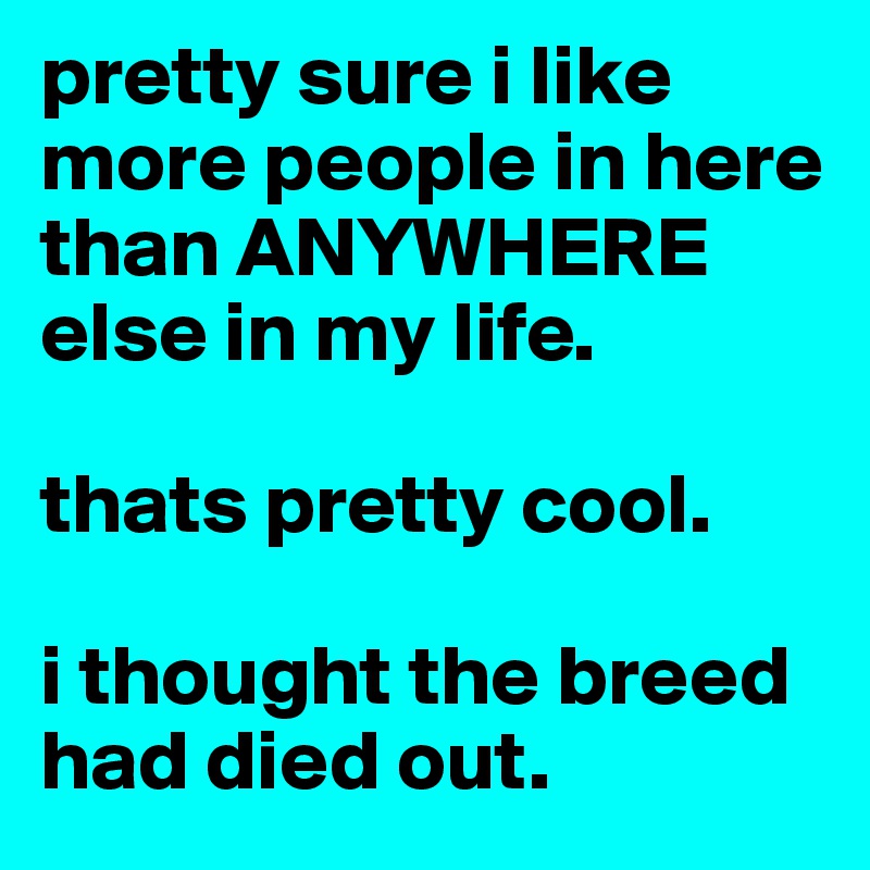 pretty sure i like more people in here than ANYWHERE else in my life. 

thats pretty cool. 

i thought the breed had died out.