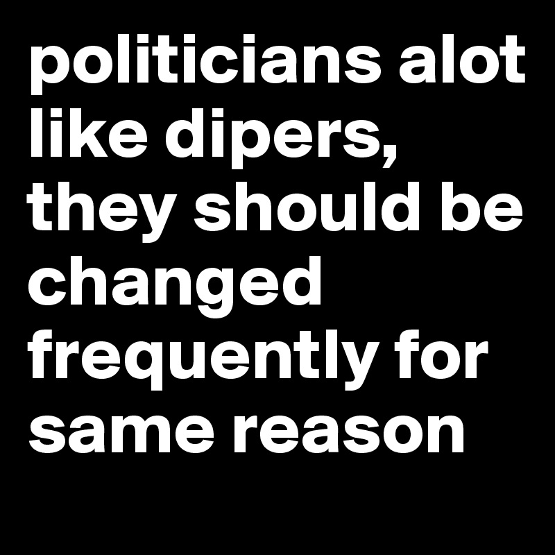 politicians alot like dipers, they should be changed frequently for same reason
