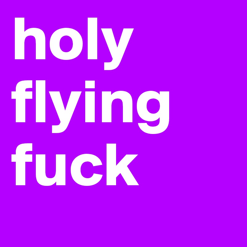 holy
flying
fuck