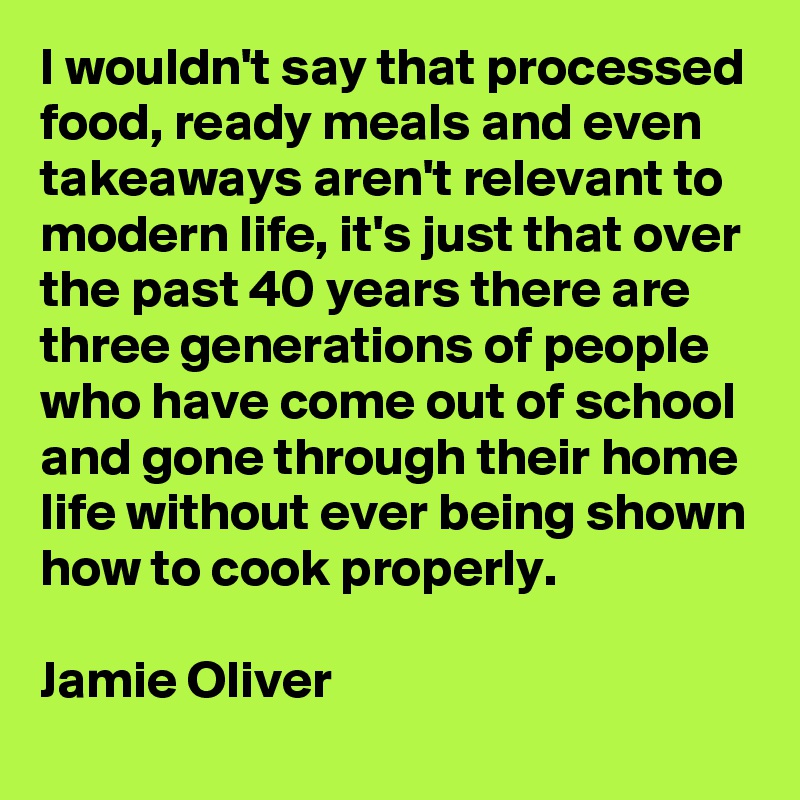 I wouldn't say that processed food, ready meals and even takeaways aren't relevant to modern life, it's just that over the past 40 years there are three generations of people who have come out of school and gone through their home life without ever being shown how to cook properly.

Jamie Oliver