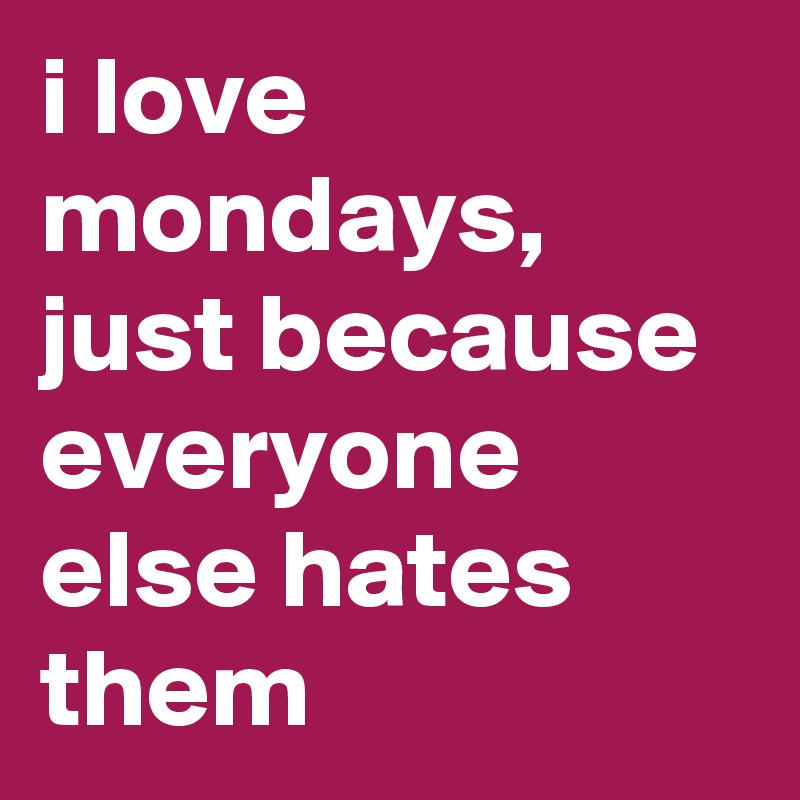 i love mondays, just because everyone else hates them 