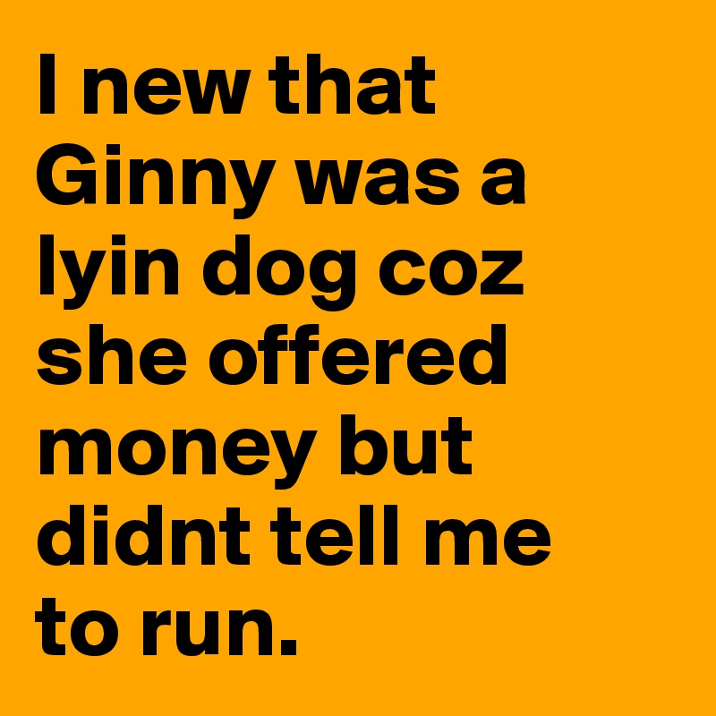 I new that Ginny was a lyin dog coz she offered money but didnt tell me 
to run.