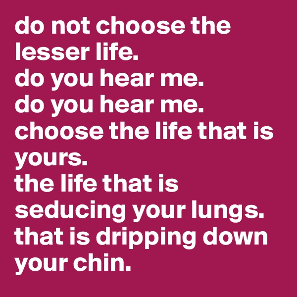 do not choose the lesser life.
do you hear me.
do you hear me.
choose the life that is yours.
the life that is seducing your lungs.
that is dripping down your chin.