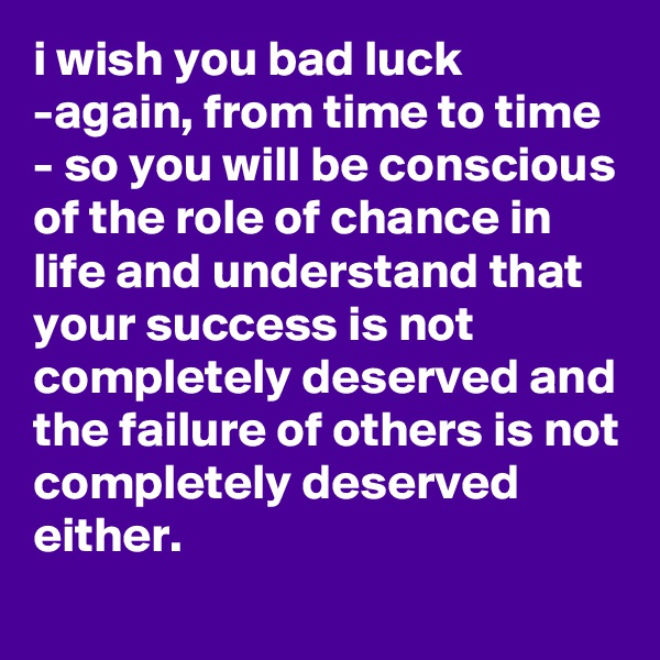 i wish you bad luck -again, from time to time - so you will be conscious of the role of chance in life and understand that your success is not completely deserved and the failure of others is not completely deserved either.
