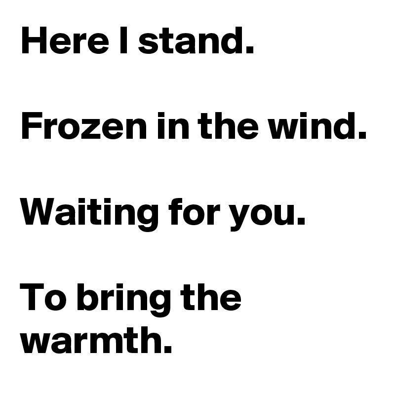 Here I stand. 

Frozen in the wind.

Waiting for you.

To bring the warmth.