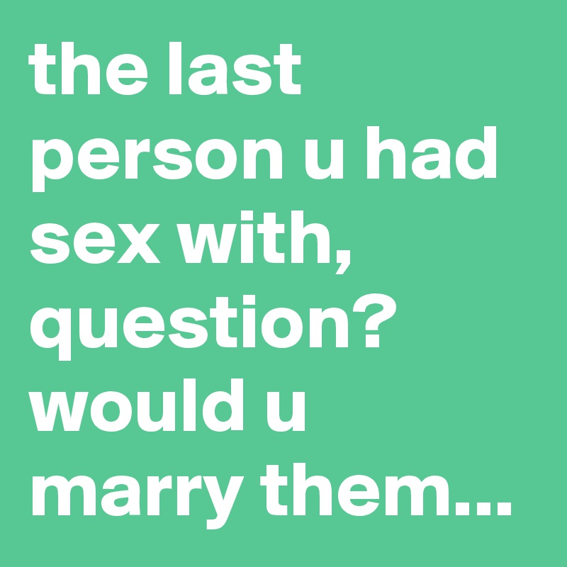 the last person u had sex with, question? would u marry them...