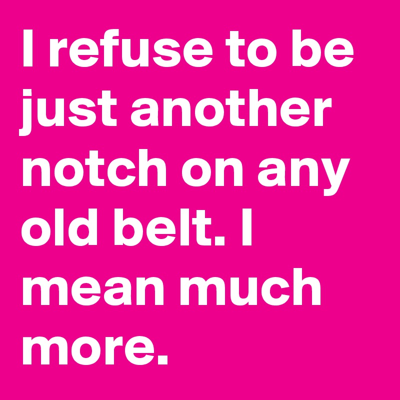 I refuse to be just another notch on any old belt. I mean much more.