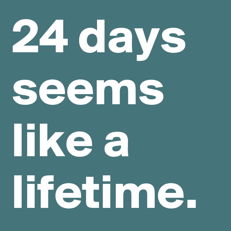 24 days seems like a lifetime.