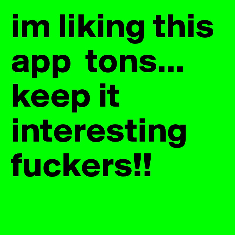 im liking this app  tons... keep it interesting fuckers!!
