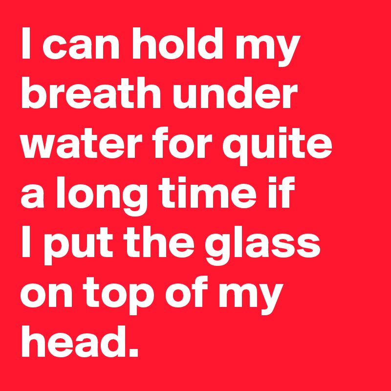 I can hold my breath under water for quite a long time if
I put the glass on top of my head.